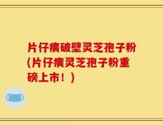片仔癀破壁灵芝孢子粉(片仔癀灵芝孢子粉重磅上市！)