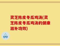 灵芝陈皮冬瓜鸡汤(灵芝陈皮冬瓜鸡汤的健康滋补功效)