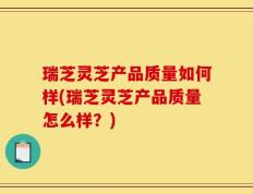 瑞芝灵芝产品质量如何样(瑞芝灵芝产品质量怎么样？)