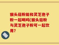 猴头菇粉能和灵芝孢子粉一起喝吗(猴头菇粉与灵芝孢子粉可一起饮用？
