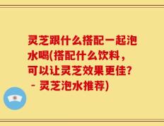 灵芝跟什么搭配一起泡水喝(搭配什么饮料，可以让灵芝效果更佳？ - 灵芝泡水推荐)