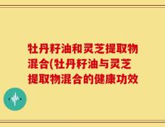 牡丹籽油和灵芝提取物混合(牡丹籽油与灵芝提取物混合的健康功效
