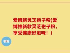 爱博新灵芝孢子粉(爱博推新款灵芝孢子粉，享受健康好滋味！)