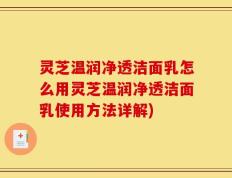 灵芝温润净透洁面乳怎么用灵芝温润净透洁面乳使用方法详解)