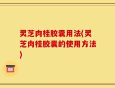 灵芝肉桂胶囊用法(灵芝肉桂胶囊的使用方法)