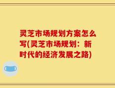灵芝市场规划方案怎么写(灵芝市场规划：新时代的经济发展之路)