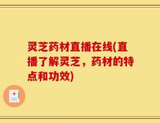 灵芝药材直播在线(直播了解灵芝，药材的特点和功效)