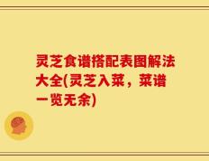灵芝食谱搭配表图解法大全(灵芝入菜，菜谱一览无余)