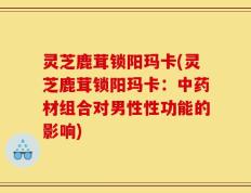 灵芝鹿茸锁阳玛卡(灵芝鹿茸锁阳玛卡：中药材组合对男性性功能的影响)