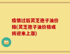 疫情过后灵芝孢子油价格(灵芝孢子油价格或将迎来上涨)
