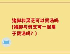 猪脚和灵芝可以煲汤吗(猪脚与灵芝可一起用于煲汤吗？)