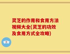 灵芝的作用和食用方法视频大全(灵芝的功效及食用方式全攻略)