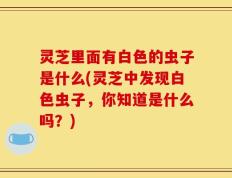 灵芝里面有白色的虫子是什么(灵芝中发现白色虫子，你知道是什么吗？)