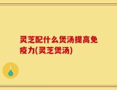 灵芝配什么煲汤提高免疫力(灵芝煲汤)