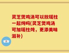 灵芝煲鸡汤可以放瑶柱一起炖吗(灵芝煲鸡汤可加瑶柱炖，更添美味滋补)