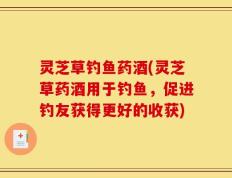 灵芝草钓鱼药酒(灵芝草药酒用于钓鱼，促进钓友获得更好的收获)