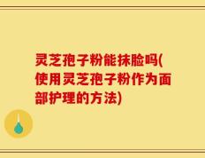 灵芝孢子粉能抹脸吗(使用灵芝孢子粉作为面部护理的方法)
