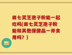 田七灵芝孢子粉能一起吃吗(田七灵芝孢子粉能和其他保健品一并食用吗？)