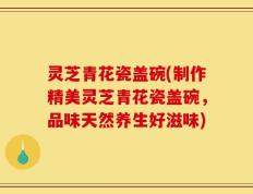 灵芝青花瓷盖碗(制作精美灵芝青花瓷盖碗，品味天然养生好滋味)