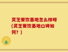 灵芝餐饮基地怎么样呀(灵芝餐饮基地口碑如何？)