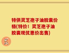 特供灵芝孢子油胶囊价格(特价！灵芝孢子油胶囊现优惠价出售)