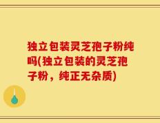 独立包装灵芝孢子粉纯吗(独立包装的灵芝孢子粉，纯正无杂质)