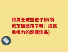 特灵芝破壁孢子粉(特灵芝破壁孢子粉：提高免疫力的健康佳品)