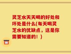 灵芝水天天喝的好处和坏处是什么(每天喝灵芝水的优缺点，这是你需要知道的！)