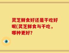 灵芝鲜食好还是干吃好呢(灵芝鲜食与干吃，哪种更好？