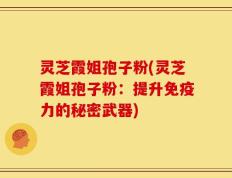 灵芝霞姐孢子粉(灵芝霞姐孢子粉：提升免疫力的秘密武器)