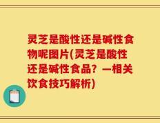 灵芝是酸性还是碱性食物呢图片(灵芝是酸性还是碱性食品？—相关饮食技巧解析)