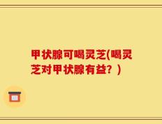 甲状腺可喝灵芝(喝灵芝对甲状腺有益？)