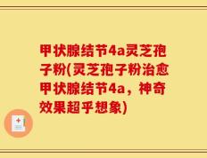 甲状腺结节4a灵芝孢子粉(灵芝孢子粉治愈甲状腺结节4a，神奇效果超乎想象)