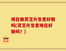 现在做灵芝片生意好做吗(灵芝片生意现在好做吗？)