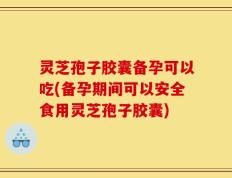 灵芝孢子胶囊备孕可以吃(备孕期间可以安全食用灵芝孢子胶囊)