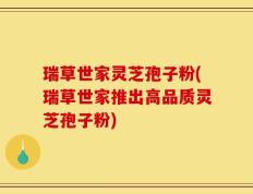 瑞草世家灵芝孢子粉(瑞草世家推出高品质灵芝孢子粉)
