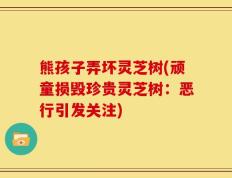 熊孩子弄坏灵芝树(顽童损毁珍贵灵芝树：恶行引发关注)