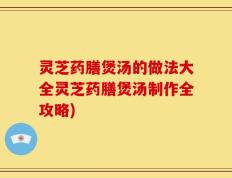 灵芝药膳煲汤的做法大全灵芝药膳煲汤制作全攻略)