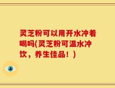 灵芝粉可以用开水冲着喝吗(灵芝粉可温水冲饮，养生佳品！)