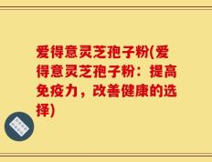 爱得意灵芝孢子粉(爱得意灵芝孢子粉：提高免疫力，改善健康的选择)