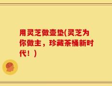 用灵芝做壶垫(灵芝为你做主，珍藏茶桶新时代！)