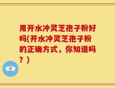 用开水冲灵芝孢子粉好吗(开水冲灵芝孢子粉的正确方式，你知道吗？)