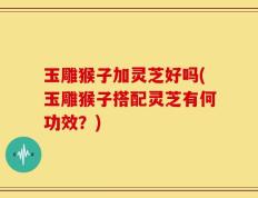 玉雕猴子加灵芝好吗(玉雕猴子搭配灵芝有何功效？)