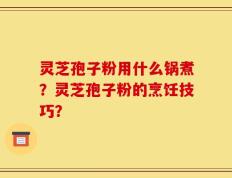 灵芝孢子粉用什么锅煮？灵芝孢子粉的烹饪技巧？