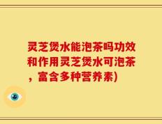 灵芝煲水能泡茶吗功效和作用灵芝煲水可泡茶，富含多种营养素)