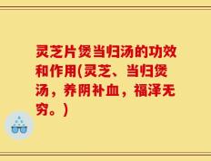 灵芝片煲当归汤的功效和作用(灵芝、当归煲汤，养阴补血，福泽无穷。)