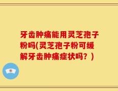 牙齿肿痛能用灵芝孢子粉吗(灵芝孢子粉可缓解牙齿肿痛症状吗？)