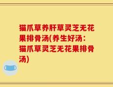 猫爪草养肝草灵芝无花果排骨汤(养生好汤：猫爪草灵芝无花果排骨汤)