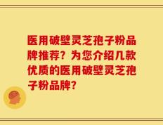 医用破壁灵芝孢子粉品牌推荐？为您介绍几款优质的医用破壁灵芝孢子粉品牌？