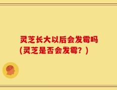 灵芝长大以后会发霉吗(灵芝是否会发霉？)
